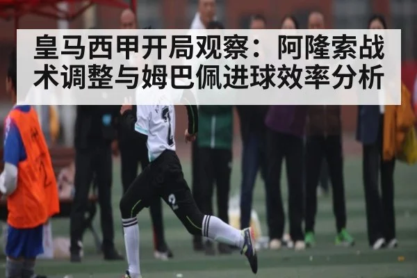 皇马西甲开局观察：阿隆索战术调整与姆巴佩进球效率分析