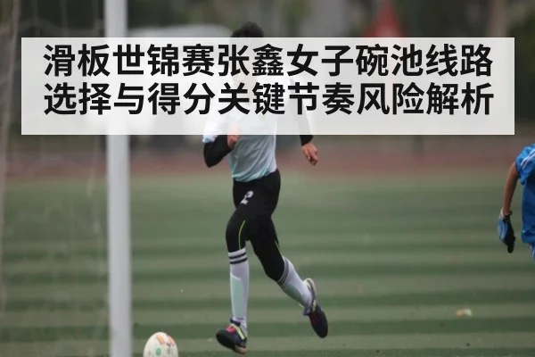 滑板世锦赛张鑫女子碗池线路选择与得分关键节奏风险解析