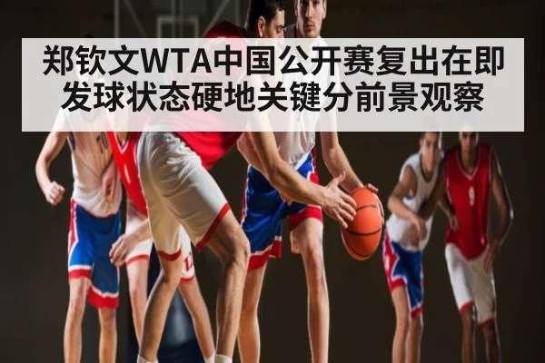 郑钦文WTA中国公开赛复出在即发球状态硬地关键分前景观察
