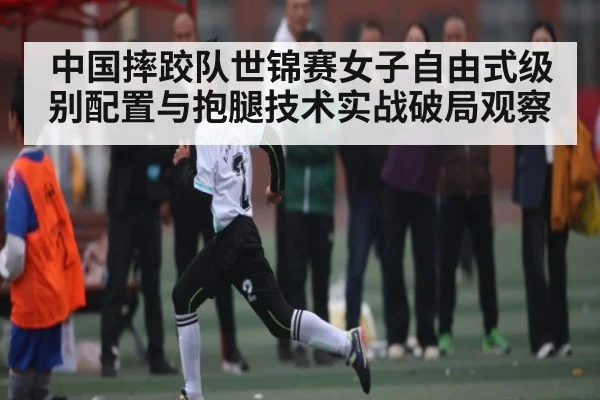 中国摔跤队世锦赛女子自由式级别配置与抱腿技术实战破局观察