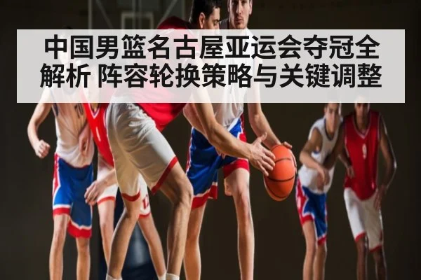 中国男篮名古屋亚运会夺冠全解析 阵容轮换策略与关键调整